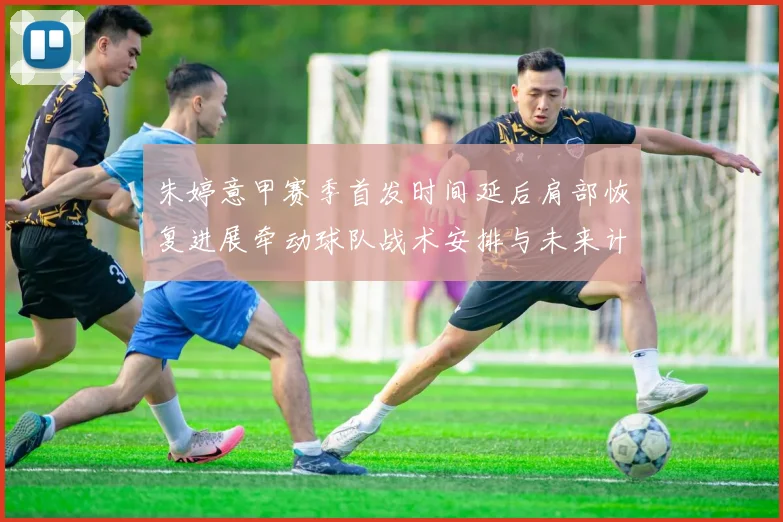 朱婷意甲赛季首发时间延后肩部恢复进展牵动球队战术安排与未来计划