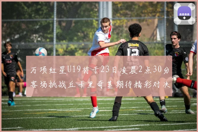 万项红星U19将于23日凌晨2点30分客场挑战丘卡里奇基期待精彩对决